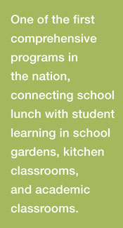 One of the first comprehensive programs in the nation: Connecting school lunch with student learning in school gardens, kitchen classrooms, and academic classrooms.
